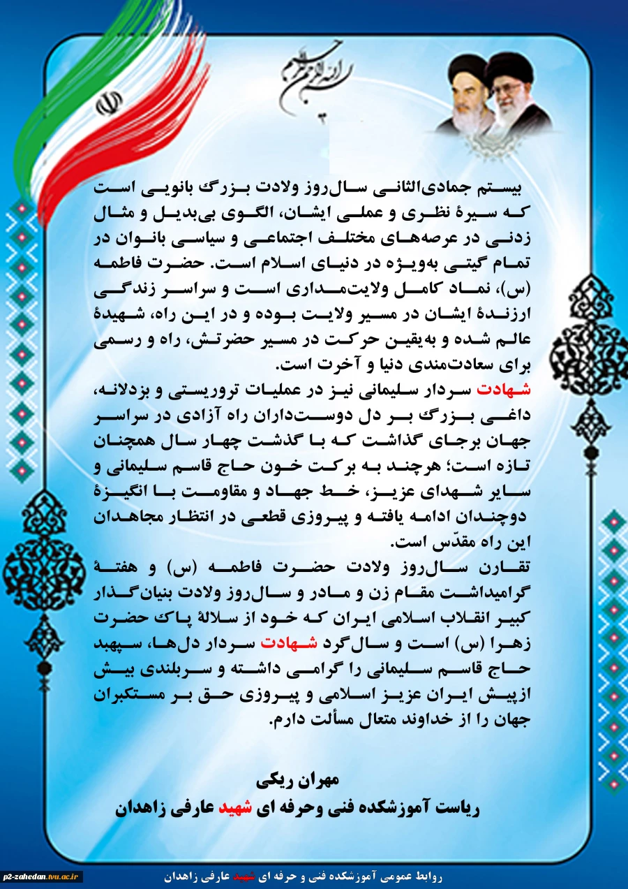 رئیس آموزشکده فنی وحرفه ای شهید عارفی زاهدان ، در پیامی فرا رسیدن سال‌روز ولادت حضرت فاطمۀ زهرا (س) و هفتۀ گرامیداشت مقام زن و مادر و ولادت امام خمینی (ره) و سال‌روز شهادت سردار حاج قاسم سلیمانی را گرامیداشت 2